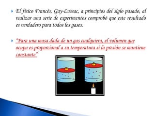  El físico Francés, Gay-Lussac, a principios del siglo pasado, al 
realizar una serie de experimentos comprobó que este resultado 
es verdadero para todos los gases. 
 “Para una masa dada de un gas cualquiera, el volumen que 
ocupa es proporcional a su temperatura si la presión se mantiene 
constante” 
 