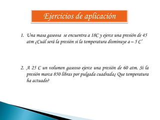 Ejercicios de aplicación 
1. Una masa gaseosa se encuentra a 18C y ejerce una presión de 45 
atm ¿Cuál será la presión si la temperatura disminuye a – 5 C’ 
2. A 25 C un volumen gaseoso ejerce una presión de 60 atm. Si la 
presión marca 850 libras por pulgada cuadrada¿ Que temperatura 
ha actuado? 
 