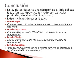  La ley de los gases es una ecuación de estado del gas 
ideal, (un gas hipotético formado por partículas 
puntuales, sin atracción ni repulsión) 
 Existen 4 leyes de gases ideales 
 Ley de Boyle 
 Con una masa constante. “A menor presión, mayor volumen, y 
viceversa” 
 Ley de Gay-Lussac 
 Con presión constante. “El volumen es proporcional a su 
temperatura” 
 Ley de Charles 
 Con volumen constante. “La presión es proporcional a la 
temperatura” 
 Ley de Avogadro 
 “Dos gases diferentes tienen el mismo numero de moleculas a 
la misma presión y temperatura” 
