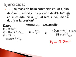  1.-Una masa de helio contenida en un globo 
de 0.4푚3, soporta una presión de 49푥10−5 푁 
푚2 
en su estado inicial, ¿Cuál será su volumen al 
duplicar la presión? 
Formulas: 
푉2 = 
푃1푉1 
푃2 
Desarrollo: 
푉2 = 
49푥10−5 푁 
푚2(0.4푚3) 
98 푥10−5 푁 
푚2 
푉2= 0.2푚3 
Datos: 
푉1= 0.4푚3 
푃1=49푥10−5 푁 
푚2 
푃2= 2푃1 = 
98 푥10−5 푁 
푚2 
 