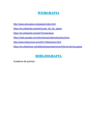 WEBGRAFIA
http://www.educaplus.org/gases/index.html
https://es.wikipedia.org/wiki/Leyes_de_los_gases
https://es.wikipedia.org/wiki/Temperatura
https://sites.google.com/site/chavezmatematicas/quimica
http://www.fullquimica.com/2011/04/presion.html
https://es.slideshare.net/williamjosepmatamoros/informe-de-los-gases
BIBLIOGRAFIA
Cuaderno de quimica
 