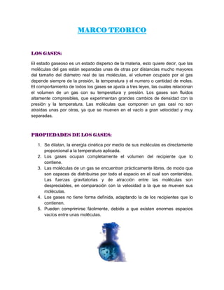 MARCO TEORICO
LOS GASES:
El estado gaseoso es un estado disperso de la materia, esto quiere decir, que las
moléculas del gas están separadas unas de otras por distancias mucho mayores
del tamaño del diámetro real de las moléculas, el volumen ocupado por el gas
depende siempre de la presión, la temperatura y el numero o cantidad de moles.
El comportamiento de todos los gases se ajusta a tres leyes, las cuales relacionan
el volumen de un gas con su temperatura y presión. Los gases son fluidos
altamente compresibles, que experimentan grandes cambios de densidad con la
presión y la temperatura. Las moléculas que componen un gas casi no son
atraídas unas por otras, ya que se mueven en el vacío a gran velocidad y muy
separadas.
PROPIEDADES DE LOS GASES:
1. Se dilatan, la energía cinética por medio de sus moléculas es directamente
proporcional a la temperatura aplicada.
2. Los gases ocupan completamente el volumen del recipiente que lo
contiene.
3. Las moléculas de un gas se encuentran prácticamente libres, de modo que
son capaces de distribuirse por todo el espacio en el cual son contenidos.
Las fuerzas gravitatorias y de atracción entre las moléculas son
despreciables, en comparación con la velocidad a la que se mueven sus
moléculas.
4. Los gases no tiene forma definida, adaptando la de los recipientes que lo
contienen.
5. Pueden comprimirse fácilmente, debido a que existen enormes espacios
vacíos entre unas moléculas.
 