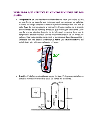VARIABLES QUE AFECTAN EL COMPORTAMIENTO DE LOS
GASES:
 Temperatura: Es una medida de la intensidad del calor, y el calor a su vez
es una forma de energía que podemos medir en unidades de calorías.
Cuando un cuerpo caliente se coloca o pone en contacto con uno frio, el
calor fluye del cuerpo caliente al cuerpo frio. Es una medida de la energía
cinética media de los átomos y moléculas que constituyen un sistema. Dado
que la energía cinética depende de la velocidad, podemos decir que la
temperatura está relacionada con las velocidades medias de las moléculas
del gas. Hay varias escalas para medir la temperatura; las más conocidas y
utilizadas son las escalas Celsius (ºC), Kelvin (K) y Fahrenheit (ºF). En
este trabajo sólo utilizaremos las dos primeras.
 Presión: Es la fuerza ejercida por unidad de área. En los gases esta fuerza
actúa en forma uniforme sobre todas las partes del recipiente.
 