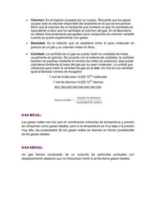  Volumen: Es el espacio ocupado por un cuerpo. Recuerda que los gases
ocupan todo el volumen disponible del recipiente en el que se encuentran.
Decir que el volumen de un recipiente que contiene un gas ha cambiado es
equivalente a decir que ha cambiado el volumen del gas. En el laboratorio
se utilizan frecuentemente jeringuillas como recipientes de volumen variable
cuando se quiere experimentar con gases.
 Densidad: Es la relación que se establece entre el peso molecular en
gramos de un gas y su volumen molar en litros.
 Cantidad: La cantidad de un gas se puede medir en unidades de masa,
usualmente en gramos. De acuerdo con el sistema de unidades, la cantidad
también se expresa mediante el número de moles de sustancia, esta puede
calcularse dividiendo el peso del gas por su peso molecular. La unidad que
utilizamos para medir la cantidad de gas es el mol. Un mol es una cantidad
igual al llamado número de Avogadro:
1 mol de moléculas= 6,022·1023
moléculas
1 mol de átomos= 6,022·1023
átomos
602.200.000.000.000.000.000.000
GAS REAL:
Los gases reales son los que en condiciones ordinarias de temperatura y presión
se comportan como gases ideales, pero si la temperatura es muy baja o la presión
muy alta, las propiedades de los gases reales se desvían en forma considerable
de los gases ideales.
GAS IDEAL:
Un gas teórico compuesto de un conjunto de partículas puntuales con
desplazamiento aleatorio que no interactúan entre si se les llama gases ideales.
 
