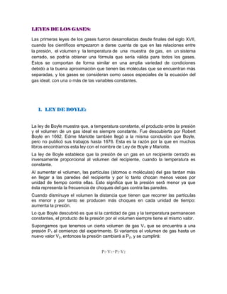 LEYES DE LOS GASES:
Las primeras leyes de los gases fueron desarrolladas desde finales del siglo XVII,
cuando los científicos empezaron a darse cuenta de que en las relaciones entre
la presión, el volumen y la temperatura de una muestra de gas, en un sistema
cerrado, se podría obtener una fórmula que sería válida para todos los gases.
Estos se comportan de forma similar en una amplia variedad de condiciones
debido a la buena aproximación que tienen las moléculas que se encuentran más
separadas, y los gases se consideran como casos especiales de la ecuación del
gas ideal, con una o más de las variables constantes.
1. LEY DE BOYLE:
La ley de Boyle muestra que, a temperatura constante, el producto entre la presión
y el volumen de un gas ideal es siempre constante. Fue descubierta por Robert
Boyle en 1662. Edme Mariotte también llegó a la misma conclusión que Boyle,
pero no publicó sus trabajos hasta 1676. Esta es la razón por la que en muchos
libros encontramos esta ley con el nombre de Ley de Boyle y Mariotte.
La ley de Boyle establece que la presión de un gas en un recipiente cerrado es
inversamente proporcional al volumen del recipiente, cuando la temperatura es
constante.
Al aumentar el volumen, las partículas (átomos o moléculas) del gas tardan más
en llegar a las paredes del recipiente y por lo tanto chocan menos veces por
unidad de tiempo contra ellas. Esto significa que la presión será menor ya que
ésta representa la frecuencia de choques del gas contra las paredes.
Cuando disminuye el volumen la distancia que tienen que recorrer las partículas
es menor y por tanto se producen más choques en cada unidad de tiempo:
aumenta la presión.
Lo que Boyle descubrió es que si la cantidad de gas y la temperatura permanecen
constantes, el producto de la presión por el volumen siempre tiene el mismo valor.
Supongamos que tenemos un cierto volumen de gas V1 que se encuentra a una
presión P1 al comienzo del experimento. Si variamos el volumen de gas hasta un
nuevo valor V2, entonces la presión cambiará a P2, y se cumplirá:
P1⋅V1=P2⋅V2
 