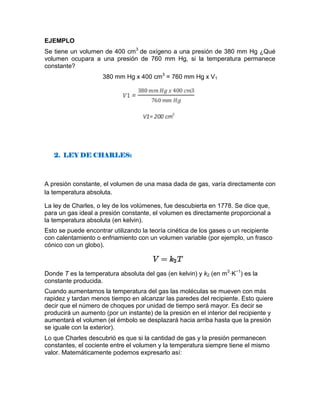 EJEMPLO
Se tiene un volumen de 400 cm3
de oxígeno a una presión de 380 mm Hg ¿Qué
volumen ocupara a una presión de 760 mm Hg, si la temperatura permanece
constante?
380 mm Hg x 400 cm3
= 760 mm Hg x V1
2. LEY DE CHARLES:
A presión constante, el volumen de una masa dada de gas, varía directamente con
la temperatura absoluta.
La ley de Charles, o ley de los volúmenes, fue descubierta en 1778. Se dice que,
para un gas ideal a presión constante, el volumen es directamente proporcional a
la temperatura absoluta (en kelvin).
Esto se puede encontrar utilizando la teoría cinética de los gases o un recipiente
con calentamiento o enfriamiento con un volumen variable (por ejemplo, un frasco
cónico con un globo).
Donde T es la temperatura absoluta del gas (en kelvin) y k2 (en m3
·K−1
) es la
constante producida.
Cuando aumentamos la temperatura del gas las moléculas se mueven con más
rapidez y tardan menos tiempo en alcanzar las paredes del recipiente. Esto quiere
decir que el número de choques por unidad de tiempo será mayor. Es decir se
producirá un aumento (por un instante) de la presión en el interior del recipiente y
aumentará el volumen (el émbolo se desplazará hacia arriba hasta que la presión
se iguale con la exterior).
Lo que Charles descubrió es que si la cantidad de gas y la presión permanecen
constantes, el cociente entre el volumen y la temperatura siempre tiene el mismo
valor. Matemáticamente podemos expresarlo así:
 