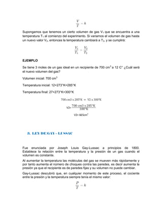 Supongamos que tenemos un cierto volumen de gas V1 que se encuentra a una
temperatura T1 al comienzo del experimento. Si variamos el volumen de gas hasta
un nuevo valor V2, entonces la temperatura cambiará a T2, y se cumplirá:
EJEMPLO
Se tiene 3 moles de un gas ideal en un recipiente de 700 cm3
a 12 C° ¿Cuál será
el nuevo volumen del gas?
Volumen inicial: 700 cm3
Temperatura inicial: 12+273°K=285°K
Temperatura final: 27+273°K=300°K
3. LEY DE GAY – LUSSAC
Fue enunciada por Joseph Louis Gay-Lussac a principios de 1800.
Establece la relación entre la temperatura y la presión de un gas cuando el
volumen es constante.
Al aumentar la temperatura las moléculas del gas se mueven más rápidamente y
por tanto aumenta el número de choques contra las paredes, es decir aumenta la
presión ya que el recipiente es de paredes fijas y su volumen no puede cambiar.
Gay-Lussac descubrió que, en cualquier momento de este proceso, el cociente
entre la presión y la temperatura siempre tenía el mismo valor:
 