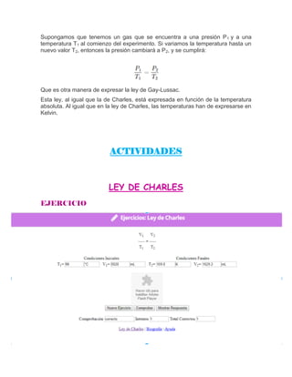 Supongamos que tenemos un gas que se encuentra a una presión P1 y a una
temperatura T1 al comienzo del experimento. Si variamos la temperatura hasta un
nuevo valor T2, entonces la presión cambiará a P2, y se cumplirá:
Que es otra manera de expresar la ley de Gay-Lussac.
Esta ley, al igual que la de Charles, está expresada en función de la temperatura
absoluta. Al igual que en la ley de Charles, las temperaturas han de expresarse en
Kelvin.
ACTIVIDADES
LEY DE CHARLES
 