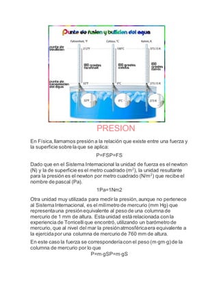 PRESION
En Física,llamamos presión a la relación que existe entre una fuerza y
la superficie sobre la que se aplica:
P=FSP=FS
Dado que en el Sistema Internacional la unidad de fuerza es el newton
(N) y la de superficie es el metro cuadrado (m2
), la unidad resultante
para la presión es el newton por metro cuadrado (N/m2
) que recibe el
nombre de pascal (Pa).
1Pa=1Nm2
Otra unidad muy utilizada para medir la presión, aunque no pertenece
al SistemaInternacional, es el milímetro de mercurio (mm Hg) que
representauna presiónequivalente al peso de una columna de
mercurio de 1 mm de altura. Esta unidad está relacionada con la
experiencia de Torricellique encontró, utilizando un barómetro de
mercurio, que al nivel del mar la presiónatmosféricaera equivalente a
la ejercidapor una columna de mercurio de 760 mm de altura.
En este caso la fuerza se corresponderíacon el peso (m⋅gm⋅g)de la
columna de mercurio por lo que
P=m⋅gSP=m⋅gS
 