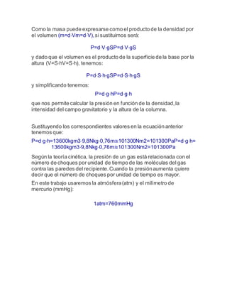 Como la masa puede expresarse como el producto de la densidad por
el volumen (m=d⋅Vm=d⋅V),si sustituimos será:
P=d⋅V⋅gSP=d⋅V⋅gS
y dado que el volumen es el producto de la superficie de la base por la
altura (V=S⋅hV=S⋅h), tenemos:
P=d⋅S⋅h⋅gSP=d⋅S⋅h⋅gS
y simplificando tenemos:
P=d⋅g⋅hP=d⋅g⋅h
que nos permite calcular la presión en función de la densidad,la
intensidad del campo gravitatorio y la altura de la columna.
Sustituyendo los correspondientes valores en la ecuación anterior
tenemos que:
P=d⋅g⋅h=13600kgm3⋅9,8Nkg⋅0,76m≊101300Nm2=101300PaP=d⋅g⋅h=
13600kgm3⋅9,8Nkg⋅0,76m≊101300Nm2=101300Pa
Según la teoría cinética, la presión de un gas está relacionada con el
número de choques por unidad de tiempo de las moléculas del gas
contra las paredes del recipiente.Cuando la presiónaumenta quiere
decir que el número de choques por unidad de tiempo es mayor.
En este trabajo usaremos la atmósfera(atm) y el milímetro de
mercurio (mmHg):
1atm=760mmHg
 