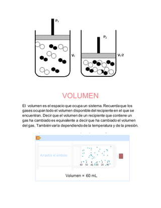 VOLUMEN
El volumen es el espacio que ocupa un sistema. Recuerdaque los
gases ocupan todo el volumen disponible delrecipiente en el que se
encuentran. Decir que el volumen de un recipiente que contiene un
gas ha cambiado es equivalente a decirque ha cambiado el volumen
del gas. Tambiénvaría dependiendode la temperatura y de la presión.
 