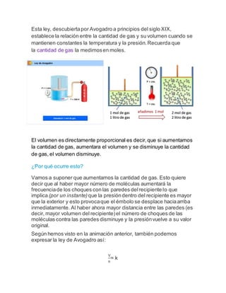 Esta ley, descubiertapor Avogadro a principios del siglo XIX,
establece la relación entre la cantidad de gas y su volumen cuando se
mantienen constantes la temperatura y la presión.Recuerda que
la cantidad de gas la medimosen moles.
El volumen es directamente proporcional es decir,que si aumentamos
la cantidad de gas, aumentara el volumen y se disminuye la cantidad
de gas, el volumen disminuye.
¿Por qué ocurre esto?
Vamos a suponer que aumentamos la cantidad de gas. Esto quiere
decir que al haber mayor número de moléculas aumentará la
frecuenciade los choques con las paredes delrecipiente lo que
implica (por un instante) que la presióndentro del recipiente es mayor
que la exterior y esto provocaque el émbolo se desplace haciaarriba
inmediatamente. Al haber ahora mayor distancia entre las paredes (es
decir, mayor volumen del recipiente)el número de choques de las
moléculas contra las paredes disminuye y la presiónvuelve a su valor
original.
Según hemos visto en la animación anterior, también podemos
expresar la ley de Avogadro así:
V
n
= k
 