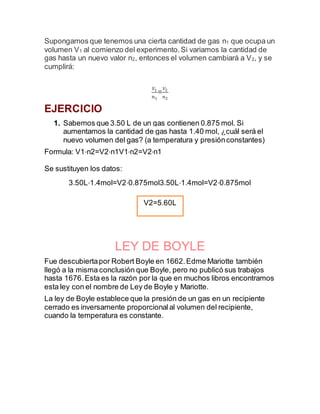 Supongamos que tenemos una cierta cantidad de gas n1 que ocupa un
volumen V1 al comienzo del experimento.Si variamos la cantidad de
gas hasta un nuevo valor n2, entonces el volumen cambiará a V2, y se
cumplirá:
𝑉1
𝑛1
=
𝑉2
𝑛2
EJERCICIO
1. Sabemos que 3.50 L de un gas contienen 0.875 mol. Si
aumentamos la cantidad de gas hasta 1.40 mol, ¿cuál será el
nuevo volumen del gas? (a temperatura y presiónconstantes)
Formula: V1⋅n2=V2⋅n1V1⋅n2=V2⋅n1
Se sustituyen los datos:
3.50L⋅1.4mol=V2⋅0.875mol3.50L⋅1.4mol=V2⋅0.875mol
LEY DE BOYLE
Fue descubiertapor Robert Boyle en 1662.Edme Mariotte también
llegó a la misma conclusión que Boyle, pero no publicó sus trabajos
hasta 1676.Esta es la razón por la que en muchos libros encontramos
esta ley con el nombre de Ley de Boyle y Mariotte.
La ley de Boyle establece que la presión de un gas en un recipiente
cerrado es inversamente proporcionalal volumen del recipiente,
cuando la temperatura es constante.
V2=5.60L
 