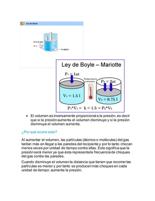  El volumen es inversamente proporcionala la presión, es decir
que si la presiónaumenta el volumen disminuye y si la presión
disminuya el volumen aumenta.
¿Por qué ocurre esto?
Al aumentar el volumen, las partículas (átomos o moléculas) del gas
tardan más en llegar a las paredes del recipiente y por lo tanto chocan
menos veces por unidad de tiempo contra ellas. Esto significa que la
presiónserá menor ya que ésta representala frecuenciade choques
del gas contra las paredes.
Cuando disminuye el volumen la distancia que tienen que recorrerlas
partículas es menor y por tanto se producenmás choques en cada
unidad de tiempo: aumenta la presión.
 