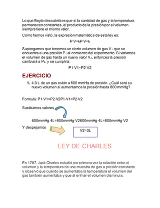 Lo que Boyle descubrió es que si la cantidad de gas y la temperatura
permanecenconstantes, el producto de la presiónpor el volumen
siempre tiene el mismo valor.
Como hemos visto, la expresiónmatemática de esta ley es:
P⋅V=kP⋅V=k
Supongamos que tenemos un cierto volumen de gas V1 que se
encuentra a una presión P1 al comienzo del experimento.Si variamos
el volumen de gas hasta un nuevo valor V2, entonces la presión
cambiará a P2, y se cumplirá:
P1⋅V1=P2⋅V2
EJERCICIO
1. 4.0 L de un gas están a 600 mmHg de presión. ¿Cuál será su
nuevo volumen si aumentamos la presión hasta 800 mmHg?
Formula: P1⋅V1=P2⋅V2P1⋅V1=P2⋅V2
Sustituimos valores
600mmHg⋅4L=800mmHg⋅V2600mmHg⋅4L=800mmHg⋅V2
Y despejamos
LEY DE CHARLES
En 1787,Jack Charles estudió por primera vez la relación entre el
volumen y la temperatura de una muestra de gas a presiónconstante
y observó que cuando se aumentaba la temperatura el volumen del
gas también aumentaba y que al enfriar el volumen disminuía.
V2=3L
 
