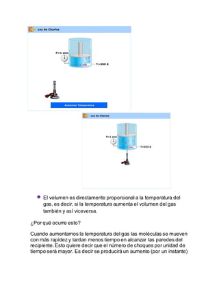  El volumen es directamente proporcional a la temperatura del
gas, es decir, si la temperatura aumenta el volumen del gas
también y así viceversa.
¿Por qué ocurre esto?
Cuando aumentamos la temperatura del gas las moléculas se mueven
con más rapidez y tardan menos tiempo en alcanzar las paredes del
recipiente.Esto quiere decir que el número de choques por unidad de
tiempo será mayor. Es decir se producirá un aumento (por un instante)
 