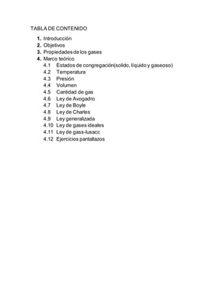 TABLA DE CONTENIDO
1. Introducción
2. Objetivos
3. Propiedadesde los gases
4. Marco teórico
4.1 Estados de congregación(solido, líquido y gaseoso)
4.2 Temperatura
4.3 Presión
4.4 Volumen
4.5 Cantidad de gas
4.6 Ley de Avogadro
4.7 Ley de Boyle
4.8 Ley de Charles
4.9 Ley generalizada
4.10 Ley de gases ideales
4.11 Ley de gass-lusacc
4.12 Ejercicios pantallazos
 