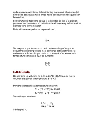 de la presiónen el interior del recipiente y aumentará el volumen (el
émbolo se desplazará hacia arriba hasta que la presiónse iguale con
la exterior).
Lo que Charles descubrió es que si la cantidad de gas y la presión
permanecenconstantes, el cociente entre el volumen y la temperatura
siempre tiene el mismo valor.
Matemáticamente podemos expresarlo así:
𝑉
𝑇
=K
Supongamos que tenemos un cierto volumen de gas V1 que se
encuentra a una temperatura T1 al comienzo del experimento. Si
variamos el volumen de gas hasta un nuevo valor V2, entonces la
temperatura cambiará a T2, y se cumplirá:
𝑉1
𝑇1
=
𝑉2
𝑇2
EJERCICIO
Un gas tiene un volumen de 2.5 L a 25 °C. ¿Cuál será su nuevo
volumen si bajamos la temperatura a 10 °C?
Primero expresamosla temperatura en kelvin:
T1 = (25 + 273) K= 298 K
T2 = (10 + 273 ) K= 283 K
Se sustituyen los datos:
𝟐, 𝟓𝑳
𝟐𝟗𝟖𝑲
=
𝑽 𝟐
𝟐𝟖𝟑𝑲
Se despeja 𝑉2
 