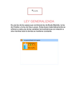 LEY GENERALIZADA
Es una ley de los gases que combina la ley de Boyle-Mariotte, la ley
de Charles y la ley de Gay-Lussac. Estas leyes matemáticamente se
refieren a cada una de las variables termodinámicas con relación a
otra mientras todo lo demás se mantiene constante.
𝑽 𝟐=𝟐,𝟑𝟕𝑳
 