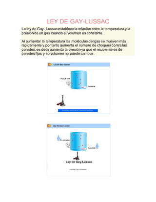 LEY DE GAY-LUSSAC
La ley de Gay- Lussac establece la relación entre la temperatura y la
presiónde un gas cuando el volumen es constante.
Al aumentar la temperatura las moléculas del gas se mueven más
rápidamente y por tanto aumenta el número de choques contra las
paredes,es deciraumenta la presiónya que el recipiente es de
paredes fijas y su volumen no puede cambiar.
 