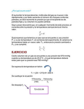 ¿Por qué ocurre esto?
Al aumentar la temperatura las moléculas del gas se mueven más
rápidamente y por tanto aumenta el número de choques contra las
paredes,es deciraumenta la presiónya que el recipiente es de
paredes fijas y su volumen no puede cambiar.
Gay-Lussac descubrió que, en cualquier momento de este proceso,el
cociente entre la presión y la temperatura siempre tenía el mismo
valor:
𝑃
𝑇
= 𝐾
Supongamos que tenemos un gas que se encuentra a una presión
P1 y a una temperatura T1 al comienzo del experimento.Si variamos la
temperatura hasta un nuevo valor T2, entonces la presióncambiará a
P2, y se cumplirá:
𝑃1
𝑇1
=
𝑃2
𝑇2
EJERCICIO
Cierto volumen de un gas se encuentra a una presión de 970 mmHg
cuando su temperatura es de 25.0°C.¿A qué temperatura deberá
estar para que su presiónsea 760 mmHg?
Se expresa la temperatura en kelvin
T1 = (25 + 273) K= 298 K
Se sustituye la ecuación
970𝑚𝑚𝐻𝑔
298𝑘
=
760𝑚𝑚𝐻𝑔
𝑇2
Se despeja 𝑇2
T2=233.5K
 