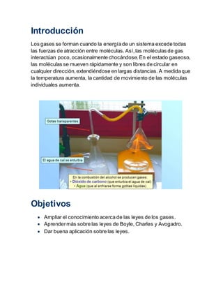 Introducción
Los gases se forman cuando la energíade un sistema excede todas
las fuerzas de atracción entre moléculas. Así,las moléculas de gas
interactúan poco,ocasionalmente chocándose.En el estado gaseoso,
las moléculas se mueven rápidamente y son libres de circular en
cualquier dirección,extendiéndose en largas distancias. A medidaque
la temperatura aumenta, la cantidad de movimiento de las moléculas
individuales aumenta.
Objetivos
 Ampliar el conocimiento acerca de las leyes de los gases.
 Aprendermás sobre las leyes de Boyle, Charles y Avogadro.
 Dar buena aplicación sobre las leyes.
 