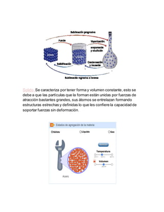 Solido:Se caracteriza por tener forma y volumen constante, esto se
debe a que las partículas que la forman están unidas por fuerzas de
atracción bastantes grandes, sus átomos se entrelazan formando
estructuras estrechas y definidas lo que les confiere la capacidad de
soportar fuerzas sin deformación.
 