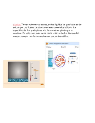 Liquido: Tienen volumen constante, en los líquidos las partículas están
unidas por una fuerza de atracción menor que en los sólidos. La
capacidad de fluir y adaptarse a la forma del recipiente que lo
contiene. En este caso,aún existe cierta unión entre los átomos del
cuerpo,aunque mucho menos intensa que en los sólidos.
 