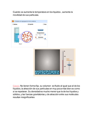 Cuando se aumenta la temperatura en los liquidos , aumenta la
movilidad de sus particulas.
Gases:No tienen forma fija, su volumen es fluido al igual que al de los
líquidos,la atracción de sus partículas en muy poca más bien es como
si se repelaran. Su densidad es mucho menor que la de los líquidos y
sólidos,y las fuerzas gravitatorias y de atracción entre sus moléculas
resultan insignificantes
 
