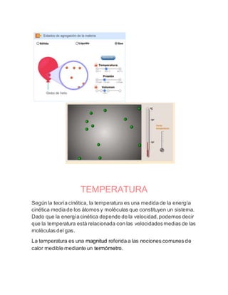 TEMPERATURA
Según la teoría cinética, la temperatura es una medida de la energía
cinética media de los átomos y moléculas que constituyen un sistema.
Dado que la energíacinética depende de la velocidad,podemos decir
que la temperatura está relacionada con las velocidadesmedias de las
moléculas del gas.
La temperatura es una magnitud referida a las nociones comunes de
calor medible mediante un termómetro.
 
