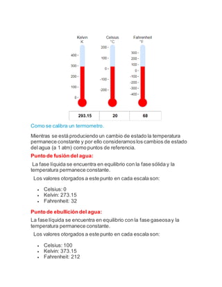 Como se calibra un termometro.
Mientras se está produciendo un cambio de estado la temperatura
permanece constante y por ello consideramoslos cambios de estado
del agua (a 1 atm) como puntos de referencia.
Punto de fusión del agua:
La fase líquida se encuentra en equilibrio con la fase sólida y la
temperatura permanece constante.
Los valores otorgados a este punto en cada escala son:
 Celsius: 0
 Kelvin: 273.15
 Fahrenheit: 32
Punto de ebullición del agua:
La fase líquida se encuentra en equilibrio con la fase gaseosay la
temperatura permanece constante.
Los valores otorgados a este punto en cada escala son:
 Celsius: 100
 Kelvin: 373.15
 Fahrenheit: 212
 