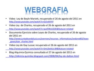 • Video Ley de Boyle Mariott, recuperado el 26 de agosto del 2011 en
http://www.youtube.com/watch?v=GLlivXIIYiY
• Video Ley de Charles, recuperado el 26 de agosto del 2011 en
http://www.youtube.com/watch?v=qvsfJWxUGXE&feature=related
• Documento Ejercicio sobre Leyes de Charles, recuperado el 26 de agosto
del 2011 en
http://www.juntadeandalucia.es/averroes/recursos_informaticos/andared02/leyes
_gases/ejer_charles.html
• Video Ley de Gay Lussac recuperado el 26 de agosto del 2011 en
http://www.youtube.com/watch?v=SmLDeAUs-84&feature=related
• Blog Alquimia-Quimica consultado el 27 de agosto del 2011 en
http://alkimia-quimika.blogspot.com/2008/04/ley-de-dalton.html
 