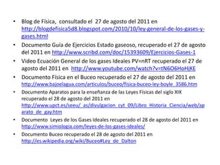 • Blog de Física, consultado el 27 de agosto del 2011 en
http://blogdefisica5d8.blogspot.com/2010/10/ley-general-de-los-gases-y-
gases.html
• Documento Guía de Ejercicios Estado gaseoso, recuperado el 27 de agosto
del 2011 en http://www.scribd.com/doc/15393609/Ejercicios-Gases-1
• Video Ecuación General de los gases Ideales PV=nRT recuperado el 27 de
agosto del 2011 en http://www.youtube.com/watch?v=tN6O6HoHjKE
• Documento Física en el Buceo recuperado el 27 de agosto del 2011 en
http://www.bajoelagua.com/articulos/buceo/fisica-buceo-ley-boyle_3586.htm
• Documento Aparatos para la enseñanza de las Leyes Físicas del siglo XIX
recuperado el 28 de agosto del 2011 en
http://www.upct.es/seeu/_as/divulgacion_cyt_09/Libro_Historia_Ciencia/web/ap
arato_de_gay.htm
• Documento Leyes de los Gases Ideales recuperado el 28 de agosto del 2011 en
http://www.simiologia.com/leyes-de-los-gases-ideales/
• Documento Buceo recuperado el 28 de agosto del 2011 en
http://es.wikipedia.org/wiki/Buceo#Ley_de_Dalton
 
