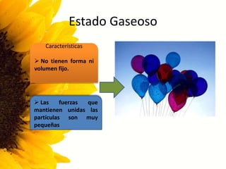 Estado Gaseoso
Características
 No tienen forma ni
volumen fijo.
 Las fuerzas que
mantienen unidas las
partículas son muy
pequeñas
 