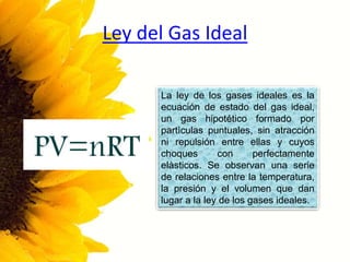 Ley del Gas Ideal
La ley de los gases ideales es la
ecuación de estado del gas ideal,
un gas hipotético formado por
partìculas puntuales, sin atracción
ni repulsión entre ellas y cuyos
choques con perfectamente
elàsticos. Se observan una serie
de relaciones entre la temperatura,
la presión y el volumen que dan
lugar a la ley de los gases ideales.
 