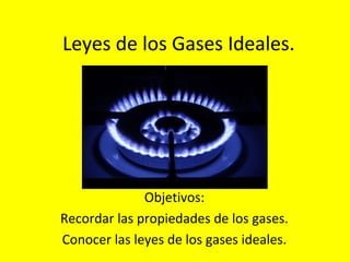 Leyes de los Gases Ideales.
Objetivos:
Recordar las propiedades de los gases.
Conocer las leyes de los gases ideales.
 