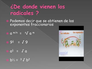    Podemos decir que se obtienen de los
    exponentes fraccionarios

   a m/n =     n√   am

   9½   = √9

   a½ = √ a

   b⅔ =   3   √ b2
 