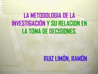 LA METODOLOGIA DE LA
INVESTIGACIÓN Y SU RELACION EN
    LA TOMA DE DECISIONES.



            RUIZ LIMÓN, RAMÓN
 