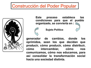 generador de cambios, donde los
oprimidos, sean los que decidan que
producir, cómo producir, cómo distribuir,
cómo intercambiar, cómo nos
comunicamos, cómo nos educamos, para
así consolidar la transformación social
hacia una sociedad distinta.
Este proceso establece las
condiciones para que el pueblo
organizado, se convierta en :
Construcción del Poder Popular
Sujeto Político
 