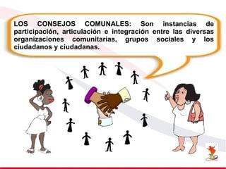 LOS CONSEJOS COMUNALES: Son instancias de
participación, articulación e integración entre las diversas
organizaciones comunitarias, grupos sociales y los
ciudadanos y ciudadanas.
 