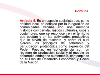 Comuna
Artículo 5. Es un espacio socialista que, como
entidad local, es definida por la integración de
comunidades vecinas con una memoria
histórica compartida, rasgos culturales, usos y
costumbres, que se reconocen en el territorio
que ocupan y en las actividades productivas
que le sirven de sustento, y sobre el cual
ejercen los principios de soberanía y
participación protagónica como expresión del
Poder Popular, en concordancia con un
régimen de producción social y el modelo de
desarrollo endógeno sustentable, contemplado
en el Plan de Desarrollo Económico y Social
de la Nación.
 