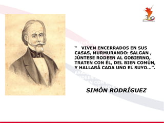 “VIVEN ENCERRADOS EN SUS
“ CVIVEN ENCERRADOS EN SUS
CASAS, MURMURANDO: SALGAN ,
JÚNTESE RODEEN AL GOBIERNO,
TRATEN CON ÉL, DEL BIEN COMÚN,
Y HALLARÁ CADA UNO EL SUYO…”.
ASAS, MURMURANDO: SALGAN ,
RODEEN AL GOBIERNO,
TRATEN CON ÉL, DEL BIEN COMÚN,
Y HALLARÁ CADA UNO EL SUYO…”.
SIMÓN RODRÍGUEZ
 