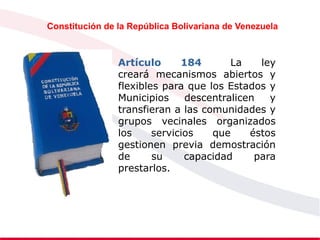 Constitución de la República Bolivariana de Venezuela
Artículo 184 La ley
creará mecanismos abiertos y
flexibles para que los Estados y
Municipios descentralicen y
transfieran a las comunidades y
grupos vecinales organizados
los servicios que éstos
gestionen previa demostración
de su capacidad para
prestarlos.
 