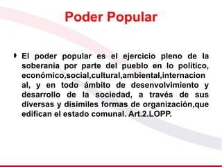Poder Popular
 El poder popular es el ejercicio pleno de la
soberanía por parte del pueblo en lo político,
económico,social,cultural,ambiental,internacion
al, y en todo ámbito de desenvolvimiento y
desarrollo de la sociedad, a través de sus
diversas y disimiles formas de organización,que
edifican el estado comunal. Art.2.LOPP.
 