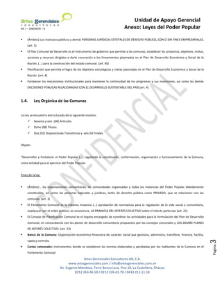 Unidad de Apoyo Gerencial
RIF J – 29854078 – 8                                                         Anexo: Leyes del Poder Popular

    (Ámbito) Los institutos públicos y demás PERSONAS JURÍDICAS ESTATALES DE DERECHO PÚBLICO, CON O SIN FINES EMPRESARIALES.
     (art. 2)
    El Plan Comunal de Desarrollo es el instrumento de gobierno que permite a las comunas, establecer los proyectos, objetivos, metas,
     acciones y recursos dirigidos a darle concreción a los lineamientos plasmados en el Plan de Desarrollo Económico y Social de la
     Nación, (…) para la construcción del estado comunal. (art. 40)
    Planificación que permita el logro de los objetivos estratégicos y metas plasmadas en el Plan de Desarrollo Económico y Social de la
     Nación. (art. 4)
    Fortalecer los mecanismos institucionales para mantener la continuidad de los programas y sus inversiones, así como las demás
     DECISIONES PÚBLICAS RELACIONADAS CON EL DESARROLLO SUSTENTABLE DEL PAÍS.(art. 4)



1.4.      Ley Orgánica de las Comunas


La Ley se encuentra estructurada de la siguiente manera:
         Sesenta y seis (66) Artículos
         Ocho (08) Títulos
         Dos (02) Disposiciones Transitorias y seis (6) Finales


Objeto:


“Desarrollar y Fortalecer el Poder Popular (…) regulando la constitución, conformación, organización y funcionamiento de la Comuna,
como entidad para el ejercicio del Poder Popular.


Fines de la ley:


    (Ámbito) , las organizaciones comunitarias, las comunidades organizadas y todas las instancias del Poder Popular debidamente
     constituidas, así como las personas naturales y jurídicas, tanto de derecho público como PRIVADO, que se relacionen con las
     comunas. (art. 3)
    El Parlamento Comunal es la máxima instancia (…) aprobación de normativas para la regulación de la vida social y comunitaria,
     coadyuvar con el orden público, la convivencia, LA PRIMACÍA DEL INTERÉS COLECTIVO sobre el interés particular (art. 21)
    El Consejo de Planificación Comunal es el órgano encargado de coordinar las actividades para la formulación del Plan de Desarrollo
     Comunal, en concordancia con los planes de desarrollo comunitario propuestos por los consejos comunales y LOS DEMÁS PLANES
     DE INTERÉS COLECTIVO. (art. 33)
    Banco de la Comuna: Organización económico-financiera de carácter social que gestiona, administra, transfiere, financia, facilita,
                                                                                                                                            3


     capta y controla.
                                                                                                                                            Pagina




    Cartas comunales: Instrumentos donde se establecen las normas elaboradas y aprobadas por los habitantes de la Comuna en el
     Parlamento Comunal
                                             Artes Gerenciales Consultores AR, C.A.
                                    www.artesgerenciales.com / info@artesgerenciales.com.ve
                              Av. Eugenio Mendoza, Torre Banco Lara, Piso 10, La Castellana, Chacao
                                       0212 263.46.59 / 0212 326.61.70 / 0414 211.11.18
 
