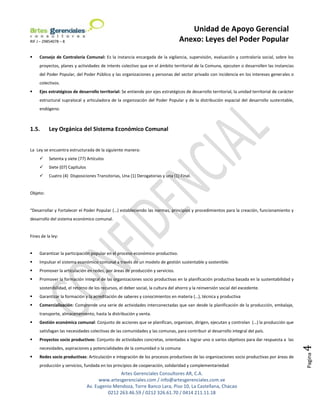 Unidad de Apoyo Gerencial
RIF J – 29854078 – 8                                                              Anexo: Leyes del Poder Popular

    Consejo de Contraloría Comunal: Es la instancia encargada de la vigilancia, supervisión, evaluación y contraloría social, sobre los
     proyectos, planes y actividades de interés colectivo que en el ámbito territorial de la Comuna, ejecuten o desarrollen las instancias
     del Poder Popular, del Poder Público y las organizaciones y personas del sector privado con incidencia en los intereses generales o
     colectivos.
    Ejes estratégicos de desarrollo territorial: Se entiende por ejes estratégicos de desarrollo territorial, la unidad territorial de carácter
     estructural supralocal y articuladora de la organización del Poder Popular y de la distribución espacial del desarrollo sustentable,
     endógeno.



1.5.      Ley Orgánica del Sistema Económico Comunal


La Ley se encuentra estructurada de la siguiente manera:
         Setenta y siete (77) Artículos
         Siete (07) Capítulos
         Cuatro (4) Disposiciones Transitorias, Una (1) Derogatorias y una (1) Final.


Objeto:


“Desarrollar y Fortalecer el Poder Popular (…) estableciendo las normas, principios y procedimientos para la creación, funcionamiento y
desarrollo del sistema económico comunal.


Fines de la ley:


    Garantizar la participación popular en el proceso económico-productivo.
    Impulsar el sistema económico comunal a través de un modelo de gestión sustentable y sostenible.
    Promover la articulación en redes, por áreas de producción y servicios.
    Promover la formación integral de las organizaciones socio productivas en la planificación productiva basada en la sustentabilidad y
     sostenibilidad, el retorno de los recursos, el deber social, la cultura del ahorro y la reinversión social del excedente.
    Garantizar la formación y la acreditación de saberes y conocimientos en materia (…), técnica y productiva
    Comercialización: Comprende una serie de actividades interconectadas que van desde la planificación de la producción, embalaje,
     transporte, almacenamiento, hasta la distribución y venta.
    Gestión económica comunal: Conjunto de acciones que se planifican, organizan, dirigen, ejecutan y controlan (…) la producción que
     satisfagan las necesidades colectivas de las comunidades y las comunas, para contribuir al desarrollo integral del país.
    Proyectos socio productivos: Conjunto de actividades concretas, orientadas a lograr uno o varios objetivos para dar respuesta a las
                                                                                                                                                   4


     necesidades, aspiraciones y potencialidades de la comunidad o la comuna
                                                                                                                                                   Pagina




    Redes socio productivas: Articulación e integración de los procesos productivos de las organizaciones socio productivas por áreas de
     producción y servicios, fundada en los principios de cooperación, solidaridad y complementariedad
                                                Artes Gerenciales Consultores AR, C.A.
                                       www.artesgerenciales.com / info@artesgerenciales.com.ve
                                 Av. Eugenio Mendoza, Torre Banco Lara, Piso 10, La Castellana, Chacao
                                          0212 263.46.59 / 0212 326.61.70 / 0414 211.11.18
 