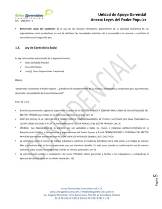 Unidad de Apoyo Gerencial
RIF J – 29854078 – 8                                                          Anexo: Leyes del Poder Popular

    Reinversión social del excedente: Es el uso de los recursos remanentes provenientes de la actividad económica de las
     organizaciones socio productivas, en pro de satisfacer las necesidades colectivas de la comunidad o la comuna, y contribuir al
     desarrollo social integral del país.



1.6.      Ley de Contraloría Social


La Ley se encuentra estructurada de la siguiente manera:
         Diez y Ocho(18) Artículos
         Cinco (05) Títulos
         Una (1) Única Disposiciones Transitorias


Objeto:


“Desarrollar y Fortalecer el Poder Popular (…) mediante el establecimiento de las normas, mecanismos y condiciones para la promoción,
desarrollo y consolidación de la contraloría social.”


Fines de la ley:


    Función de prevención, vigilancia, supervisión y control de la GESTIÓN PÚBLICA Y COMUNITARIA, COMO DE LAS ACTIVIDADES DEL
     SECTOR PRIVADO que incidan en los intereses colectivos o sociales. (art. 1)
    CONTROL SOCIAL ES LA PREVENCIÓN Y CORRECCIÓN DE COMPORTAMIENTOS, ACTITUDES Y ACCIONES QUE SEAN CONTRARIOS A
     LOS INTERESES SOCIALES Y A LA ÉTICA realizadas por el SECTOR PÚBLICO O EL SECTOR PRIVADO. (art. 3)
    (Ámbito)      Las disposiciones de la presente Ley son aplicables a todos los niveles e instancias político-territoriales de la
     Administración Pública, a las instancias y organizaciones del Poder Popular y A LAS ORGANIZACIONES Y PERSONAS DEL SECTOR
     PRIVADO que realicen actividades con INCIDENCIA EN LOS INTERESES GENERALES O COLECTIVOS
    La contraloría social se ejerce, de manera individual o colectiva, en todas las actividades de la vida social, y se integra de manera
     libre y voluntaria bajo la forma organizativa que sus miembros decidan. En todo caso, cuando su conformación sea de manera
     colectiva, todos y todas sus integrantes tendrán las mismas potestades. (art 7)
    La administración pública o empleadores del sector PRIVADO, deben garantizar y facilitar a los trabajadores y trabajadoras el
     ejercicio del control social en su ámbito laboral.(art. 12)
                                                                                                                                             5
                                                                                                                                             Pagina




                                              Artes Gerenciales Consultores AR, C.A.
                                     www.artesgerenciales.com / info@artesgerenciales.com.ve
                               Av. Eugenio Mendoza, Torre Banco Lara, Piso 10, La Castellana, Chacao
                                        0212 263.46.59 / 0212 326.61.70 / 0414 211.11.18
 