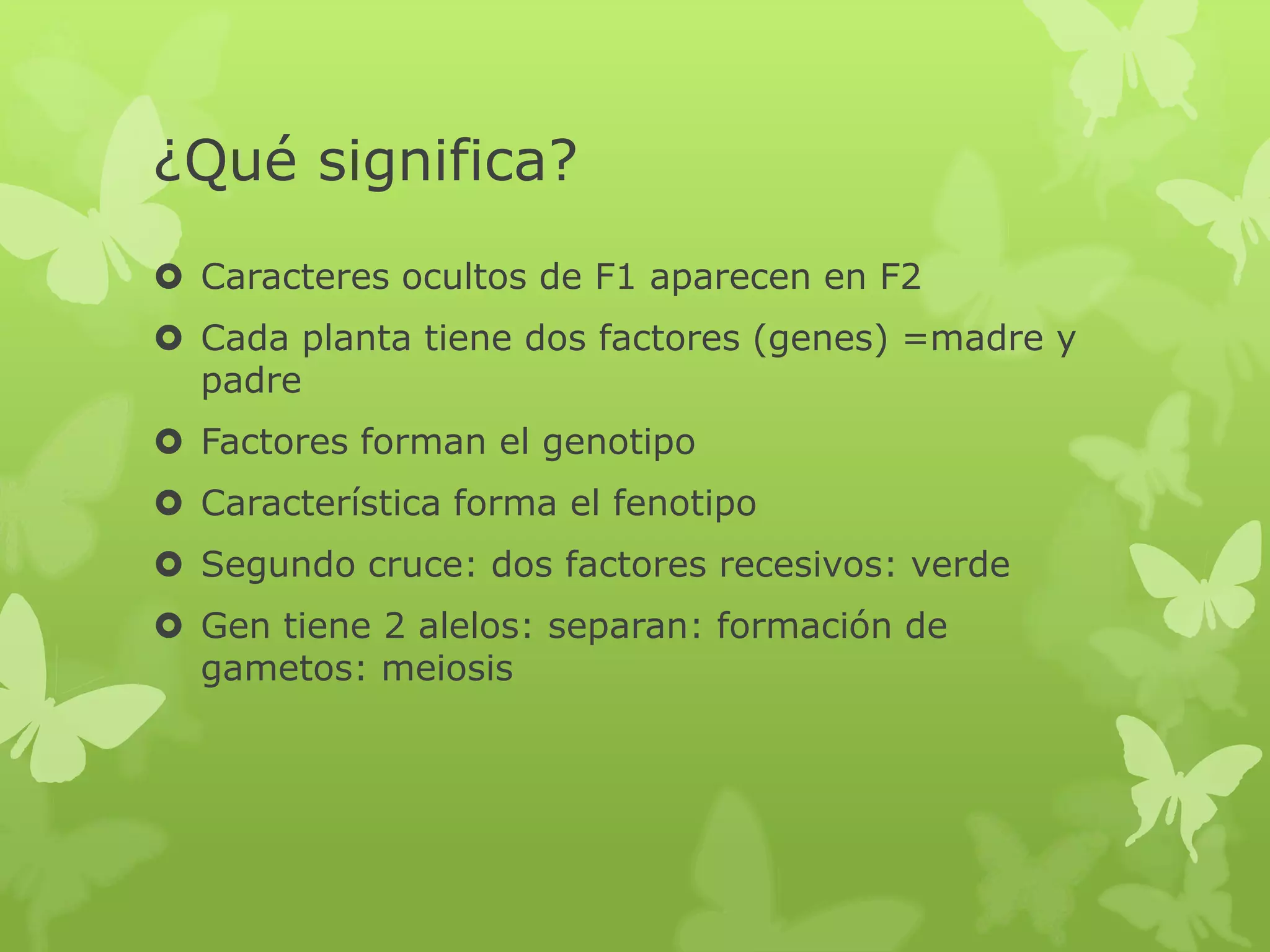 ¿Qué significa?
 Caracteres ocultos de F1 aparecen en F2
 Cada planta tiene dos factores (genes) =madre y
  padre
 Factores forman el genotipo
 Característica forma el fenotipo
 Segundo cruce: dos factores recesivos: verde
 Gen tiene 2 alelos: separan: formación de
  gametos: meiosis
 