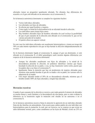 afectados tienen un progenitor igualmente afectado. No obstante, hay diferencias de
acuerdo a si el gen está ubicado en un autosoma o en el cromosoma X.

En la herencia autosómica dominante se cumplen los siguientes hechos:

       Varios individuos afectados.
       Los afectados son hijos de afectados.
       Se afectan por igual hombres y mujeres.
       Como regla, la mitad de la descendencia de un afectado hereda la afección.
       Los individuos sanos tienen hijos sanos.
       Hay hombres afectados hijos de hombres afectados (lo cual excluye la posibilidad
       de que el gen causante de la afección está ubicado en el cromosoma X, que en los
       varones procede de la madre).
       El patrón ofrece un aspecto vertical.

En este caso los individuos afectados son usualmente heterocigóticos y tienen un riesgo del
50% en cada intento reproductivo de que su hijo herede la afección independientemente de
su sexo.

En la herencia dominante ligada al cromosoma X, aunque el gen sea dominante, si está
ubicado en el cromosoma X, el árbol genealógico suele mostrar algunas diferencias con
respecto al de la herencia autosómica dominante:

       Aunque los afectados usualmente son hijos de afectados y la mitad de la
       descendencia presenta la afección, no podemos identificar varones que hayan
       heredado la afección de su padre, o sea, no hay trasmisión varón-varón, puesto que
       los padres dan a sus hijos el cromosoma Y.
       Igualmente llama la atención que hay un predominio de mujeres afectadas pues
       mientras estas pueden heredar el gen de su madre o de su padre, los varones sólo lo
       adquieren de su madre.
       Una mujer afectada tendrá el 50% de su descendencia afectada, mientras que el
       hombre tendrá 100% de hijas afectadas y ningún hijo afectado.



Herencias recesivas

Cuando el gen causante de la afección es recesivo, por regla general el número de afectados
es mucho menor y suele limitarse a la descendencia de una pareja, pero es más evidente la
diferencia en la trasmisión según la mutación esté situada en un autosoma o en el
cromosoma X.

En la herencia autosómica recesiva llama la atención la aparición de un individuo afectado
fruto de dos familias sin antecedentes. Esto ocurre pues ambos padres de este individuo son
heterocigóticos para la mutación, la cual, por ser recesiva, no se expresa ya que existe un
alelo dominante normal, pero, como estudiamos en las leyes de Mendel, existe un 25% en
 