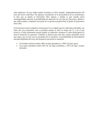 cada embarazo, de que ambos padres trasmitan el alelo mutado, independientemente del
sexo del nuevo individuo. Por aparecer usualmente en la descendencia de un matrimonio,
se dice que su patrón es horizontal. Otro aspecto a señalar es que cuando existe
consanguinidad, aumenta la probabilidad de aparición de este tipo de afecciones, debido a
que ambos padres comparten una parte de su genoma proporcional al grado de parentesco
entre ellos.

En la herencia recesiva ligada al cromosoma X es evidente que los individuos afectados son
todos del sexo masculino; esto se justifica porque al tener la mujer dos X y ser el gen
recesivo, el alelo dominante normal impide su expresión, mientras el varón hemicigótico si
tiene la mutación la expresará. También se observa que entre dos varones afectados existe
una mujer, que en este caso es portadora de la mutación. La probabilidad de descendencia
afectada dependerá del sexo del progenitor que porta la mutación:

       Un hombre enfermo tendrá 100% de hijas portadoras y 100% de hijos sanos.
       Una mujer portadora tendrá 50% de sus hijas portadoras y 50% de hijos varones
       afectados.
 